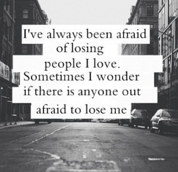 I've always been afraid of losing people I love. Sometimes I wonder if there is anyone out afraid to lose me.